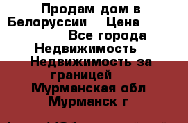 Продам дом в Белоруссии  › Цена ­ 1 300 000 - Все города Недвижимость » Недвижимость за границей   . Мурманская обл.,Мурманск г.